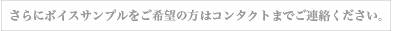 さらにボイスサンプルをご希望の方はコンタクトまでご連絡ください。